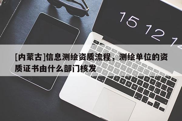 [內蒙古]信息測繪資質流程，測繪單位的資質證書由什么部門核發