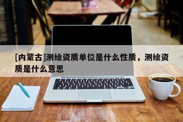 [內(nèi)蒙古]測繪資質(zhì)單位是什么性質(zhì)，測繪資質(zhì)是什么意思