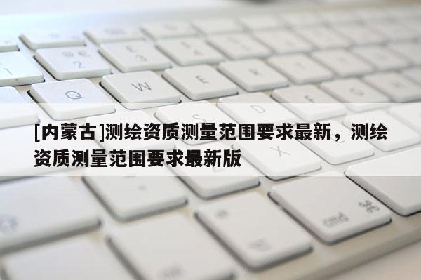 [內蒙古]測繪資質測量范圍要求最新，測繪資質測量范圍要求最新版