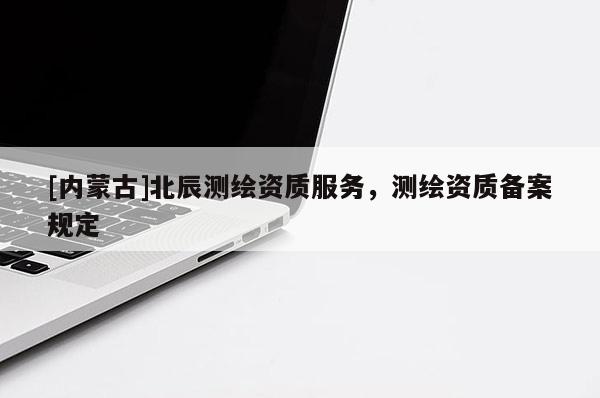 [內蒙古]北辰測繪資質服務，測繪資質備案規定