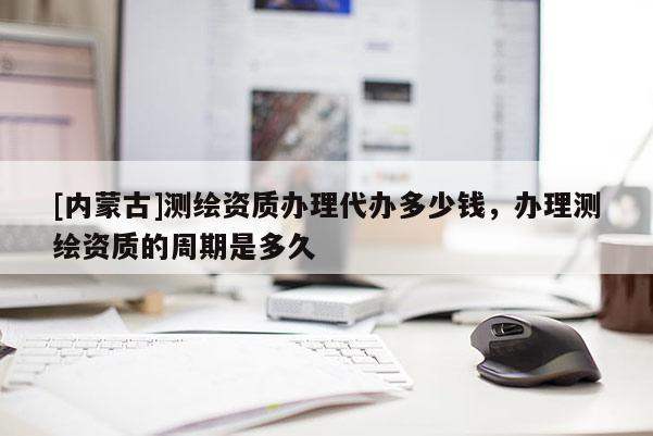 [內蒙古]測繪資質辦理代辦多少錢，辦理測繪資質的周期是多久