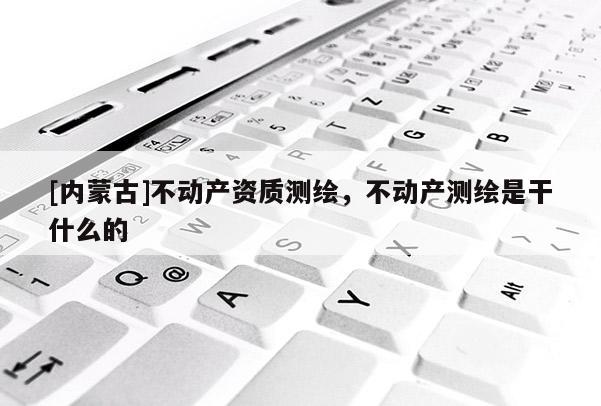 [內(nèi)蒙古]不動產(chǎn)資質(zhì)測繪，不動產(chǎn)測繪是干什么的