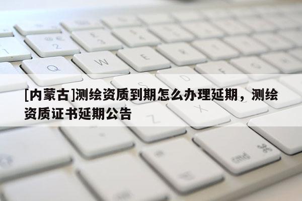 [內(nèi)蒙古]測繪資質(zhì)到期怎么辦理延期，測繪資質(zhì)證書延期公告