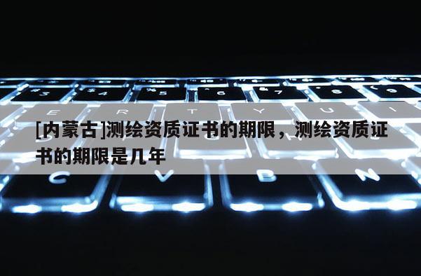 [內(nèi)蒙古]測(cè)繪資質(zhì)證書的期限，測(cè)繪資質(zhì)證書的期限是幾年