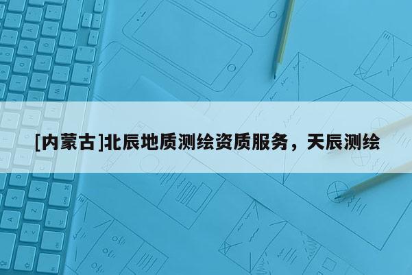 [內(nèi)蒙古]北辰地質(zhì)測繪資質(zhì)服務(wù)，天辰測繪