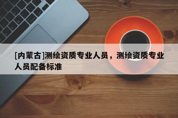 [內(nèi)蒙古]測(cè)繪資質(zhì)專(zhuān)業(yè)人員，測(cè)繪資質(zhì)專(zhuān)業(yè)人員配備標(biāo)準(zhǔn)