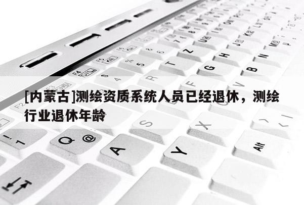 [內蒙古]測繪資質系統人員已經退休，測繪行業退休年齡