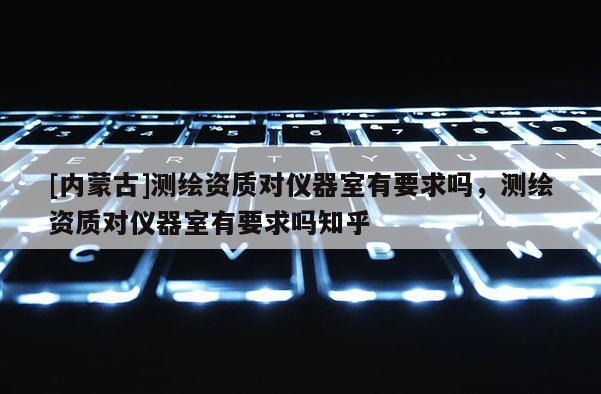 [內蒙古]測繪資質對儀器室有要求嗎，測繪資質對儀器室有要求嗎知乎