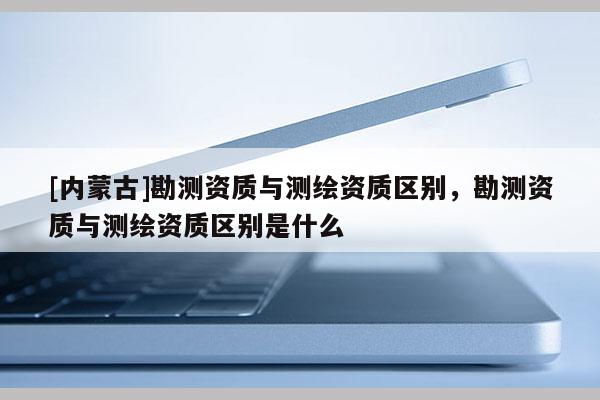 [內蒙古]勘測資質與測繪資質區別，勘測資質與測繪資質區別是什么