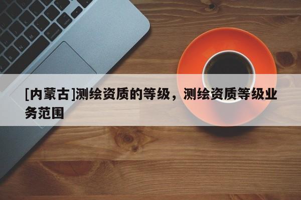 [內蒙古]測繪資質的等級，測繪資質等級業務范圍