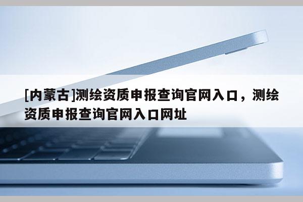 [內蒙古]測繪資質申報查詢官網入口，測繪資質申報查詢官網入口網址