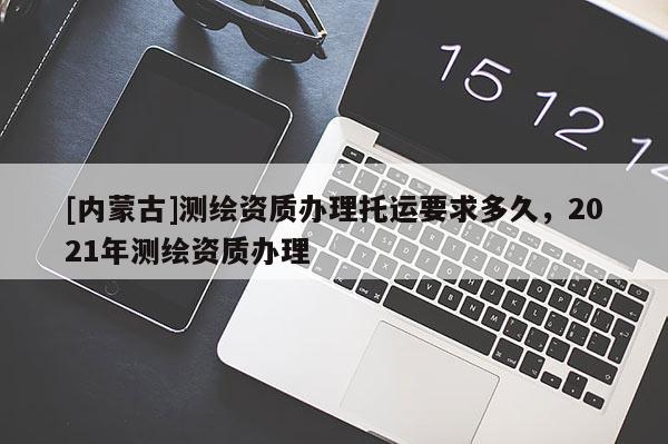 [內(nèi)蒙古]測繪資質(zhì)辦理托運(yùn)要求多久，2021年測繪資質(zhì)辦理