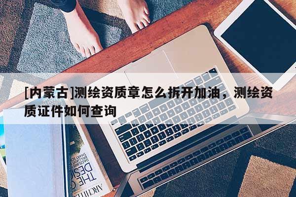[內(nèi)蒙古]測(cè)繪資質(zhì)章怎么拆開(kāi)加油，測(cè)繪資質(zhì)證件如何查詢