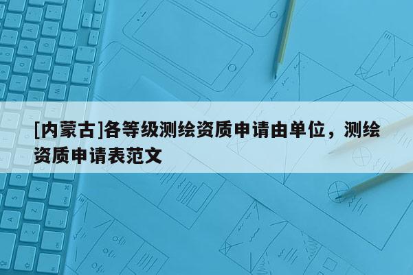[內(nèi)蒙古]各等級測繪資質(zhì)申請由單位，測繪資質(zhì)申請表范文