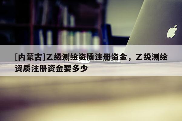 [內蒙古]乙級測繪資質注冊資金，乙級測繪資質注冊資金要多少