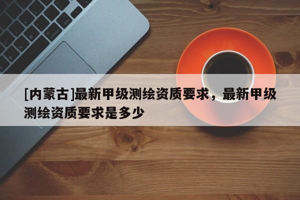 [內(nèi)蒙古]最新甲級測繪資質(zhì)要求，最新甲級測繪資質(zhì)要求是多少