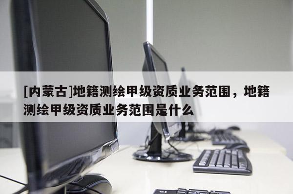 [內(nèi)蒙古]地籍測繪甲級資質(zhì)業(yè)務(wù)范圍，地籍測繪甲級資質(zhì)業(yè)務(wù)范圍是什么