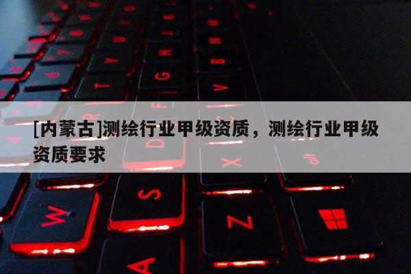 [內(nèi)蒙古]測繪行業(yè)甲級資質(zhì)，測繪行業(yè)甲級資質(zhì)要求