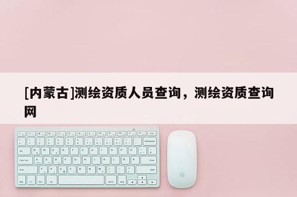 [內(nèi)蒙古]測繪資質(zhì)人員查詢，測繪資質(zhì)查詢網(wǎng)