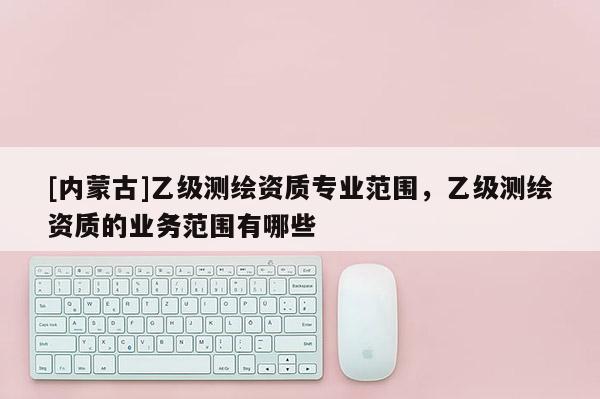 [內蒙古]乙級測繪資質專業范圍，乙級測繪資質的業務范圍有哪些
