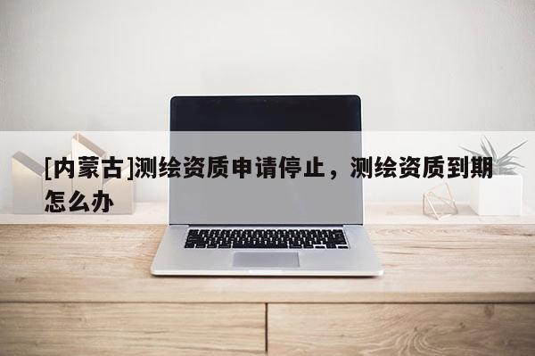 [內蒙古]測繪資質申請停止，測繪資質到期怎么辦