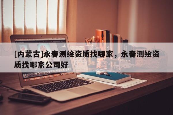 [內蒙古]永春測繪資質找哪家，永春測繪資質找哪家公司好