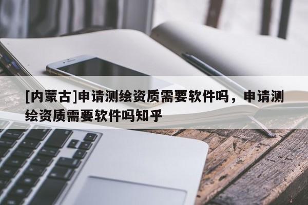 [內蒙古]申請測繪資質需要軟件嗎，申請測繪資質需要軟件嗎知乎