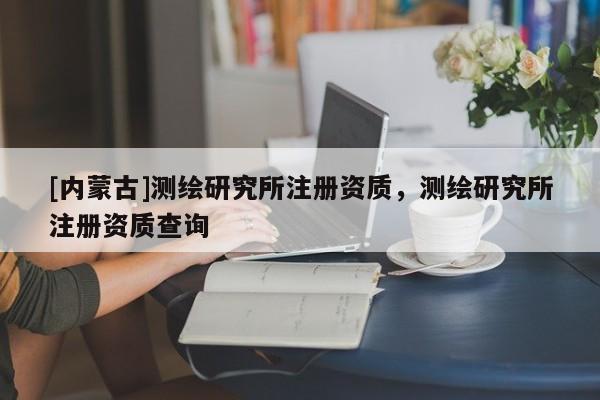 [內蒙古]測繪研究所注冊資質，測繪研究所注冊資質查詢