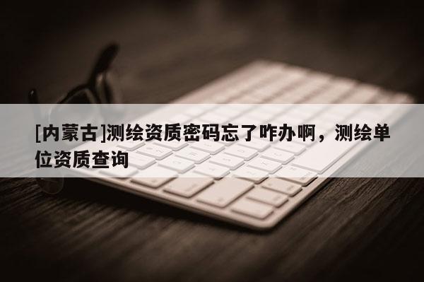 [內蒙古]測繪資質密碼忘了咋辦啊，測繪單位資質查詢