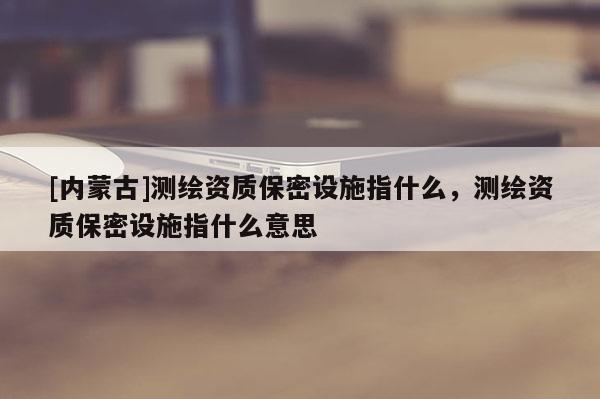 [內蒙古]測繪資質保密設施指什么，測繪資質保密設施指什么意思