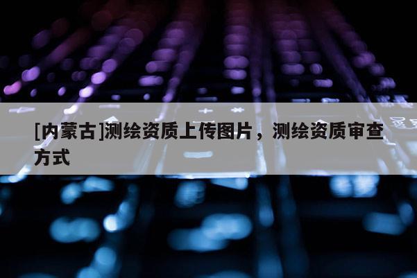 [內蒙古]測繪資質上傳圖片，測繪資質審查方式