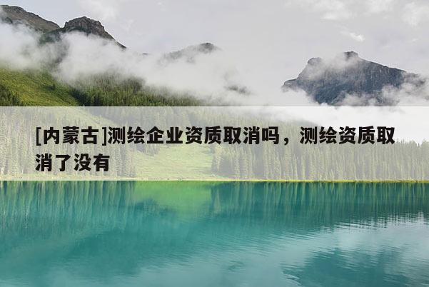 [內蒙古]測繪企業資質取消嗎，測繪資質取消了沒有