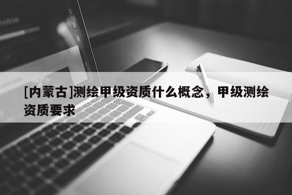 [內蒙古]測繪甲級資質什么概念，甲級測繪資質要求
