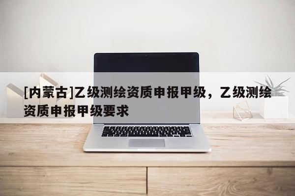 [內蒙古]乙級測繪資質申報甲級，乙級測繪資質申報甲級要求