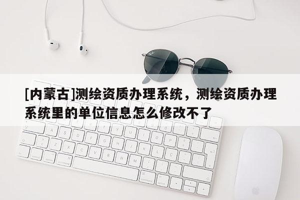 [內蒙古]測繪資質辦理系統，測繪資質辦理系統里的單位信息怎么修改不了