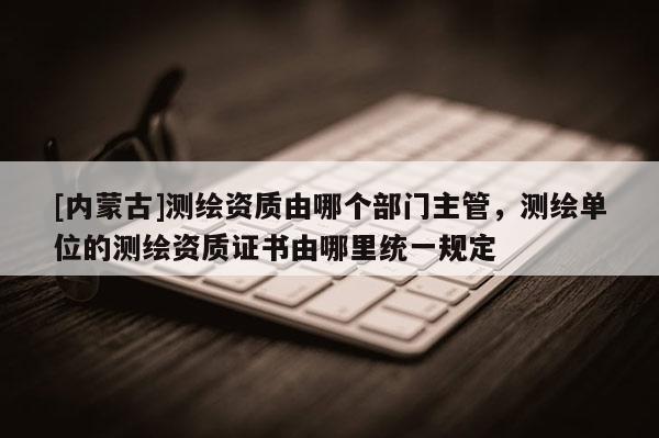 [內(nèi)蒙古]測繪資質(zhì)由哪個部門主管，測繪單位的測繪資質(zhì)證書由哪里統(tǒng)一規(guī)定