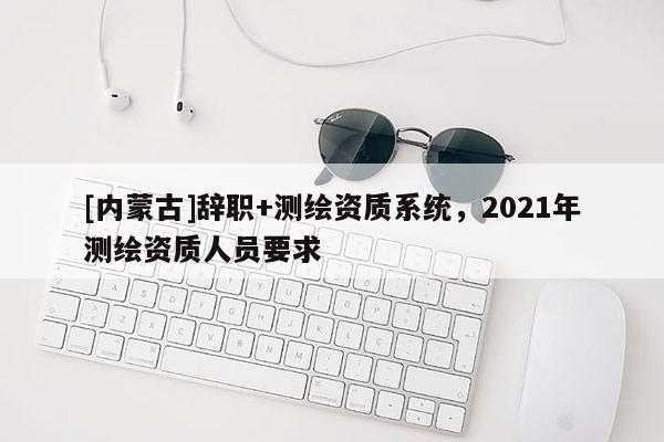 [內(nèi)蒙古]辭職+測(cè)繪資質(zhì)系統(tǒng)，2021年測(cè)繪資質(zhì)人員要求