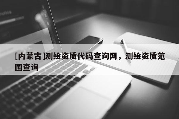 [內(nèi)蒙古]測繪資質(zhì)代碼查詢網(wǎng)，測繪資質(zhì)范圍查詢