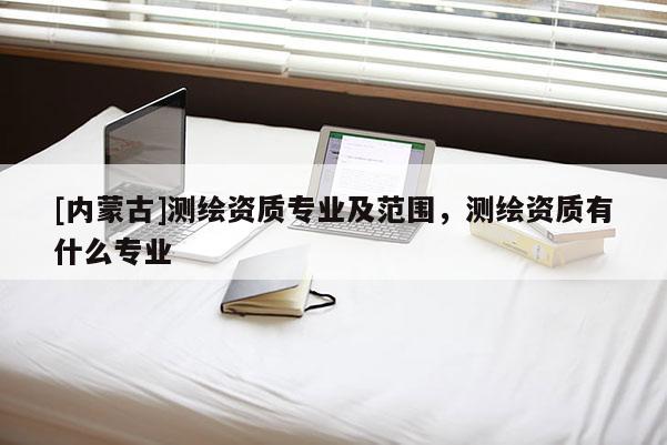 [內蒙古]測繪資質專業(yè)及范圍，測繪資質有什么專業(yè)