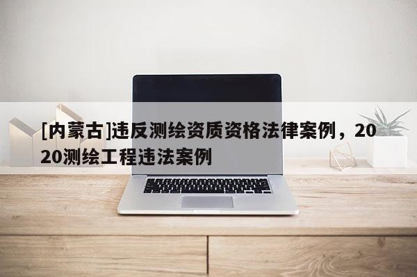 [內蒙古]違反測繪資質資格法律案例，2020測繪工程違法案例