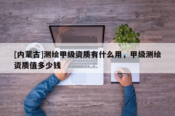 [內(nèi)蒙古]測繪甲級(jí)資質(zhì)有什么用，甲級(jí)測繪資質(zhì)值多少錢