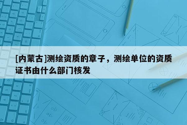 [內(nèi)蒙古]測繪資質(zhì)的章子，測繪單位的資質(zhì)證書由什么部門核發(fā)