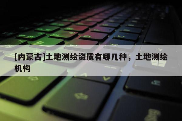 [內蒙古]土地測繪資質有哪幾種，土地測繪機構