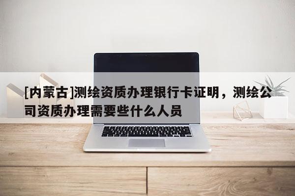 [內蒙古]測繪資質辦理銀行卡證明，測繪公司資質辦理需要些什么人員