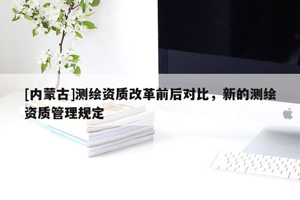 [內(nèi)蒙古]測(cè)繪資質(zhì)改革前后對(duì)比，新的測(cè)繪資質(zhì)管理規(guī)定