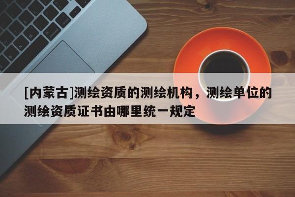 [內(nèi)蒙古]測繪資質(zhì)的測繪機(jī)構(gòu)，測繪單位的測繪資質(zhì)證書由哪里統(tǒng)一規(guī)定