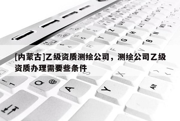 [內(nèi)蒙古]乙級(jí)資質(zhì)測(cè)繪公司，測(cè)繪公司乙級(jí)資質(zhì)辦理需要些條件