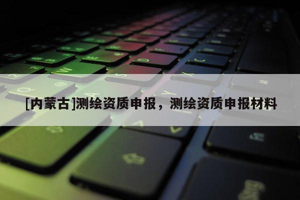 [內蒙古]測繪資質申報，測繪資質申報材料