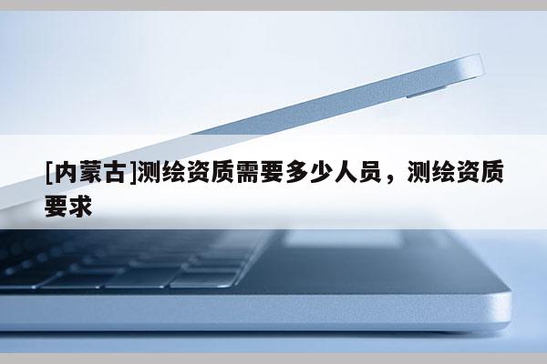 [內蒙古]測繪資質需要多少人員，測繪資質要求
