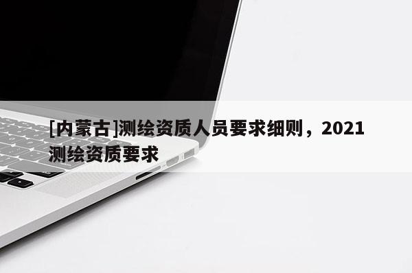 [內蒙古]測繪資質人員要求細則，2021測繪資質要求